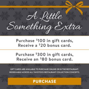 A Little Something Extra Purchase $100 in gift cards, receive a $20 bounce back card, purchase $300 in gift cards, receive an $80 bounce back card Gift cards are available to purchase online or in the restaurant and redeemable across all Tavistock Restaurant Collection concepts Button to Purchase Gift cards